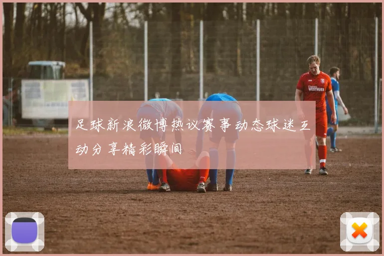 足球新浪微博热议赛事动态球迷互动分享精彩瞬间