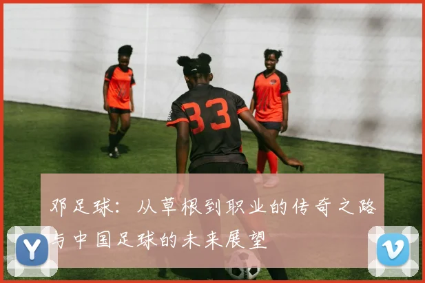 邓足球：从草根到职业的传奇之路与中国足球的未来展望
