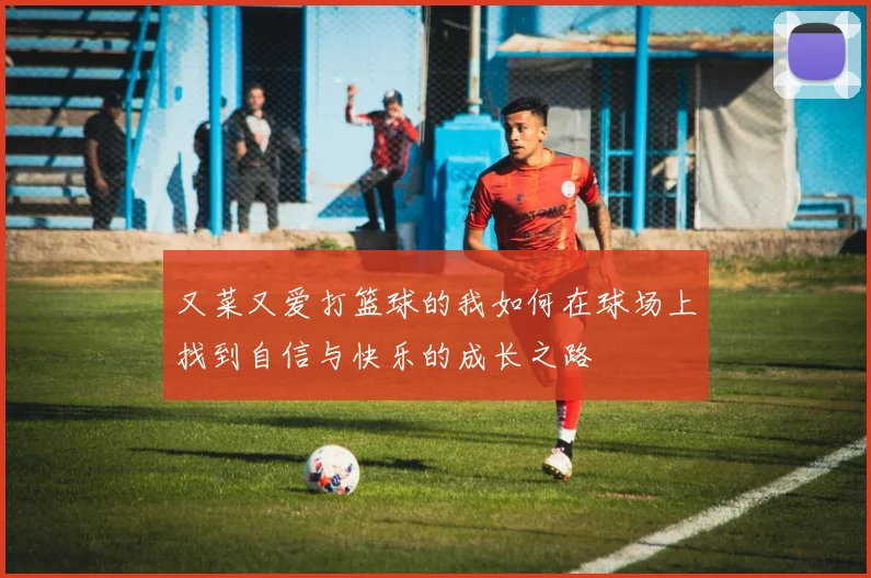 又菜又爱打篮球的我如何在球场上找到自信与快乐的成长之路