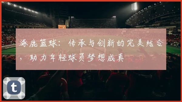 涿鹿篮球：传承与创新的完美结合，助力年轻球员梦想成真