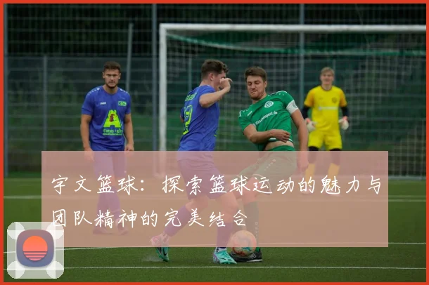 宇文篮球：探索篮球运动的魅力与团队精神的完美结合